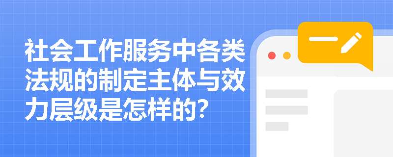 社会工作服务中各类法规的制定主体与效力层级是怎样的? 社会工作服务中各类法规的制定主体与效力层级是怎样的?
