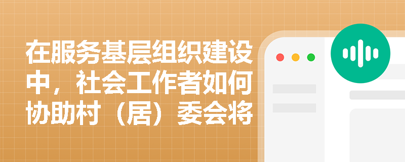在服务基层组织建设中,社会工作者如何协助村(居)委会将党建引领要求转化为居民可感可知的具体行动? 在服务基层组织建设中,社会工作者如何协助村(居)委会将党建引领要求转化为居民可感可知的具体行动?
