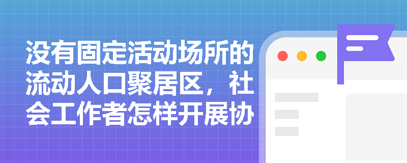 没有固定活动场所的流动人口聚居区,社会工作者怎样开展协商议事? 没有固定活动场所的流动人口聚居区,社会工作者怎样开展协商议事?