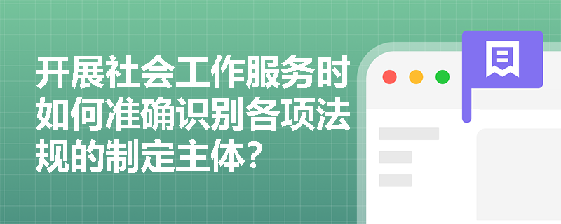 开展社会工作服务时如何准确识别各项法规的制定主体? 开展社会工作服务时如何准确识别各项法规的制定主体?