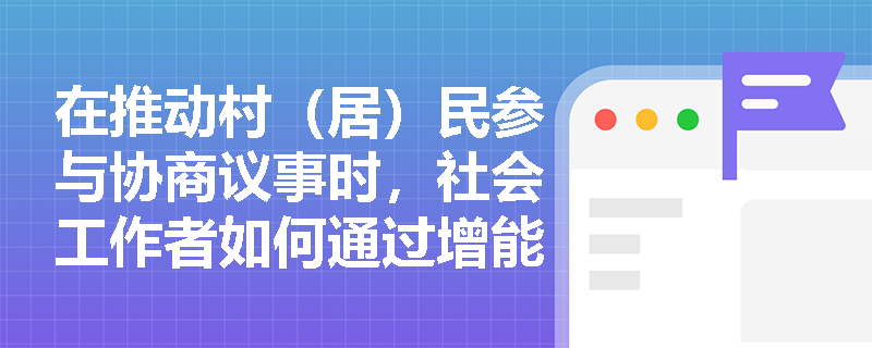 在推动村(居)民参与协商议事时,社会工作者如何通过增能提升其表达主张与理性对话的能力? 在推动村(居)民参与协商议事时,社会工作者如何通过增能提升其表达主张与理性对话的能力?