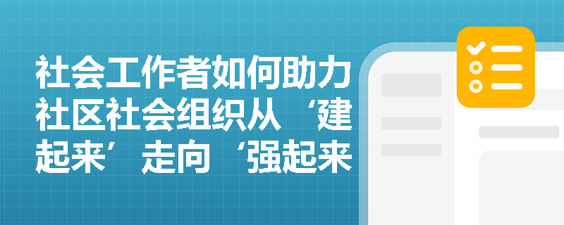 社会工作者如何助力社区社会组织从‘建起来’走向‘强起来’？