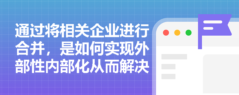 通过将相关企业进行合并，是如何实现外部性内部化从而解决市场失灵问题的？
