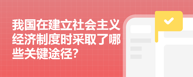我国在建立社会主义经济制度时采取了哪些关键途径? 我国在建立社会主义经济制度时采取了哪些关键途径?