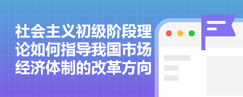 社会主义初级阶段理论如何指导我国市场经济体制的改革方向? 社会主义初级阶段理论如何指导我国市场经济体制的改革方向?