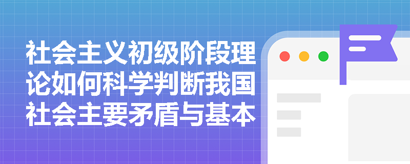 社会主义初级阶段理论如何科学判断我国社会主要矛盾与基本国情的关系? 社会主义初级阶段理论如何科学判断我国社会主要矛盾与基本国情的关系?