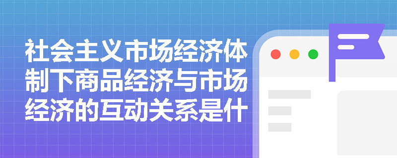 社会主义市场经济体制下商品经济与市场经济的互动关系是什么? 社会主义市场经济体制下商品经济与市场经济的互动关系是什么?