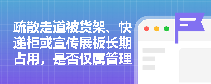 疏散走道被货架、快递柜或宣传展板长期占用，是否仅属管理问题？法律后果如何界定？