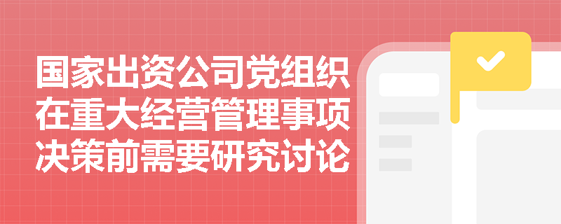 国家出资公司党组织在重大经营管理事项决策前需要研究讨论的具体内容有哪些？