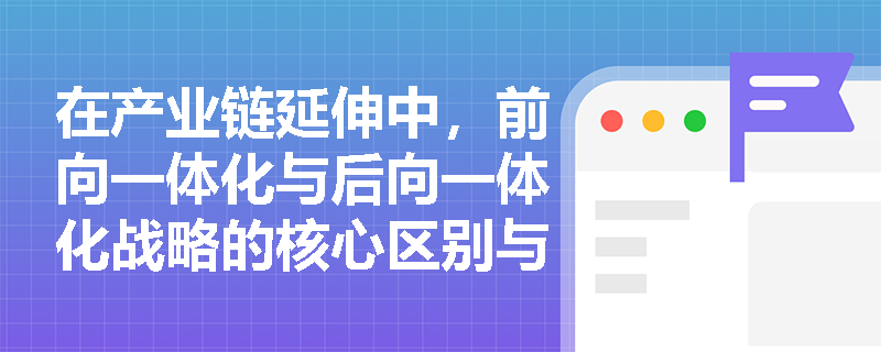 在产业链延伸中,前向一体化与后向一体化战略的核心区别与适用情境是什么? 在产业链延伸中,前向一体化与后向一体化战略的核心区别与适用情境是什么?