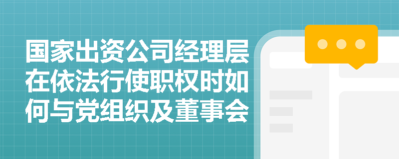 国家出资公司经理层在依法行使职权时如何与党组织及董事会实现有效协同? 国家出资公司经理层在依法行使职权时如何与党组织及董事会实现有效协同?