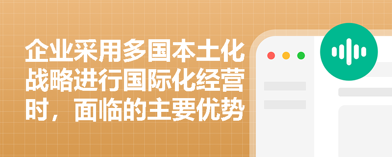企业采用多国本土化战略进行国际化经营时,面临的主要优势与劣势分别是什么? 企业采用多国本土化战略进行国际化经营时,面临的主要优势与劣势分别是什么?