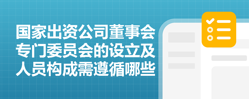 国家出资公司董事会专门委员会的设立及人员构成需遵循哪些具体规定以保障决策咨询质量？