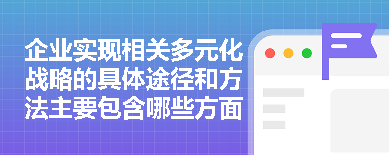 企业实现相关多元化战略的具体途径和方法主要包含哪些方面? 企业实现相关多元化战略的具体途径和方法主要包含哪些方面?