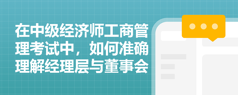 在中级经济师工商管理考试中,如何准确理解经理层与董事会之间的关系? 在中级经济师工商管理考试中,如何准确理解经理层与董事会之间的关系?