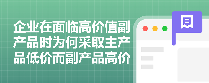 企业在面临高价值副产品时为何采取主产品低价而副产品高价的定价策略? 企业在面临高价值副产品时为何采取主产品低价而副产品高价的定价策略?