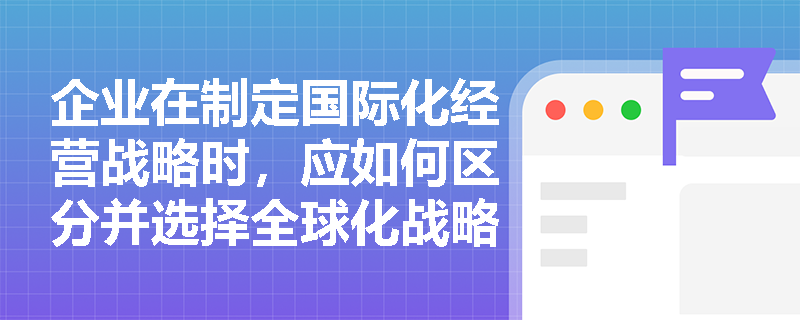 企业在制定国际化经营战略时,应如何区分并选择全球化战略与跨国战略? 企业在制定国际化经营战略时,应如何区分并选择全球化战略与跨国战略?