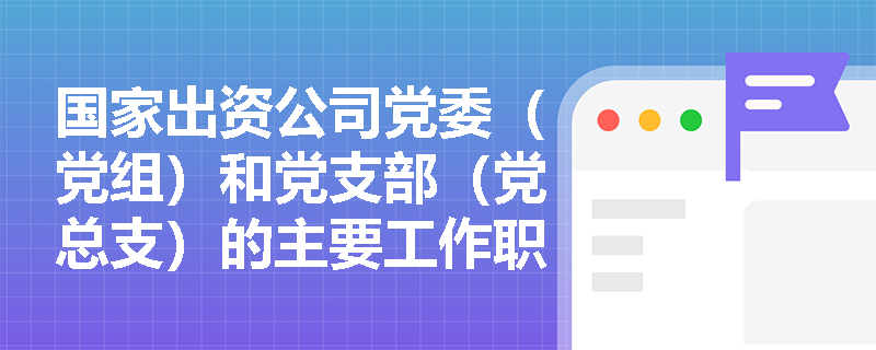 国家出资公司党委（党组）和党支部（党总支）的主要工作职责分别是什么？