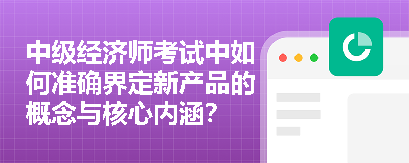 中级经济师考试中如何准确界定新产品的概念与核心内涵? 中级经济师考试中如何准确界定新产品的概念与核心内涵?