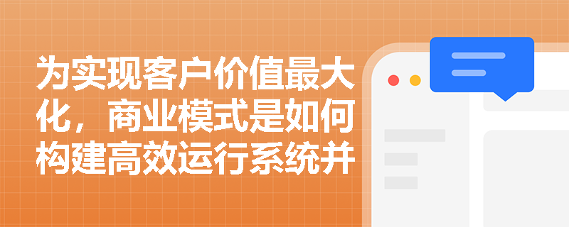 为实现客户价值最大化,商业模式是如何构建高效运行系统并实现盈利目标的? 为实现客户价值最大化,商业模式是如何构建高效运行系统并实现盈利目标的?