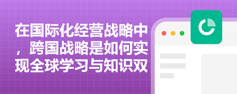 在国际化经营战略中,跨国战略是如何实现全球学习与知识双向流动的? 在国际化经营战略中,跨国战略是如何实现全球学习与知识双向流动的?