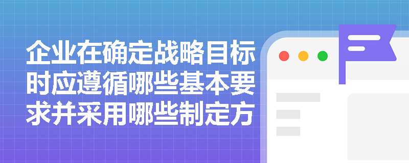企业在确定战略目标时应遵循哪些基本要求并采用哪些制定方法? 企业在确定战略目标时应遵循哪些基本要求并采用哪些制定方法?