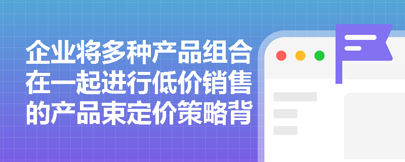 企业将多种产品组合在一起进行低价销售的产品束定价策略背后有何营销逻辑？