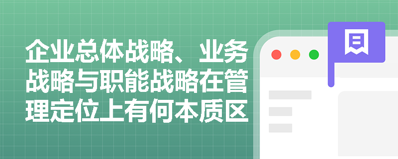 企业总体战略、业务战略与职能战略在管理定位上有何本质区别? 企业总体战略、业务战略与职能战略在管理定位上有何本质区别?