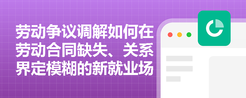 劳动争议调解如何在劳动合同缺失、关系界定模糊的新就业场景中有效落地? 劳动争议调解如何在劳动合同缺失、关系界定模糊的新就业场景中有效落地?