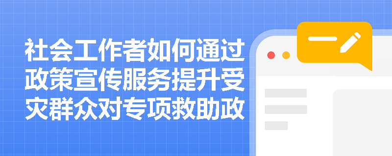社会工作者如何通过政策宣传服务提升受灾群众对专项救助政策的知晓率与获得感？