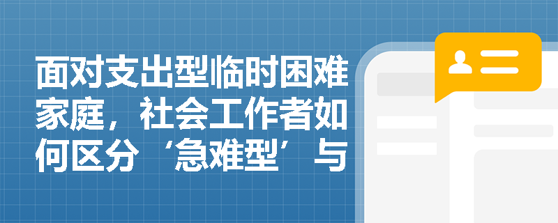 面对支出型临时困难家庭,社会工作者如何区分‘急难型’与‘支出型’救助路径并精准匹配服务? 面对支出型临时困难家庭,社会工作者如何区分‘急难型’与‘支出型’救助路径并精准匹配服务?