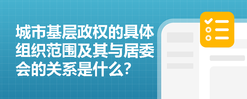 城市基层政权的具体组织范围及其与居委会的关系是什么? 城市基层政权的具体组织范围及其与居委会的关系是什么?