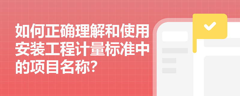 如何正确理解和使用安装工程计量标准中的项目名称? 如何正确理解和使用安装工程计量标准中的项目名称?