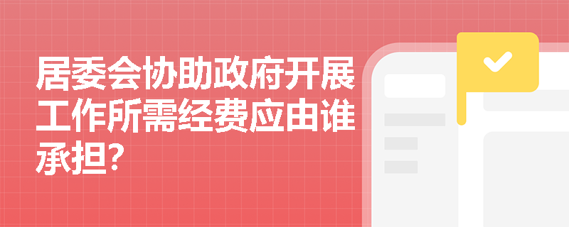 居委会协助政府开展工作所需经费应由谁承担? 居委会协助政府开展工作所需经费应由谁承担?