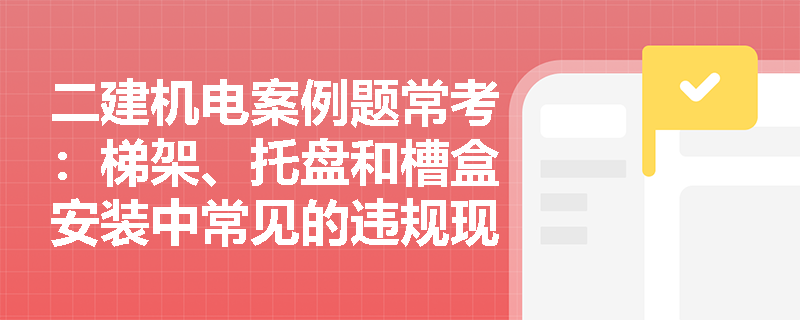 二建机电案例题常考:梯架、托盘和槽盒安装中常见的违规现象有哪些?应如何正确整改? 二建机电案例题常考:梯架、托盘和槽盒安装中常见的违规现象有哪些?应如何正确整改?