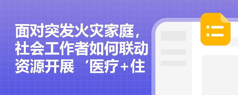 面对突发火灾家庭,社会工作者如何联动资源开展‘医疗+住房+心理’综合救助? 面对突发火灾家庭,社会工作者如何联动资源开展‘医疗+住房+心理’综合救助?