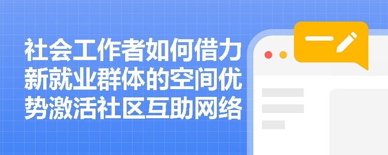 社会工作者如何借力新就业群体的空间优势激活社区互助网络？
