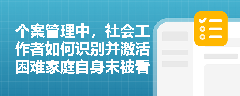 个案管理中，社会工作者如何识别并激活困难家庭自身未被看见的优势资源？
