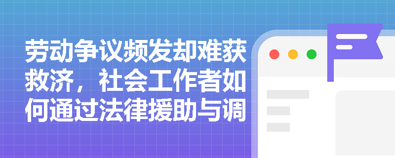 劳动争议频发却难获救济，社会工作者如何通过法律援助与调解实现权益保障前置？