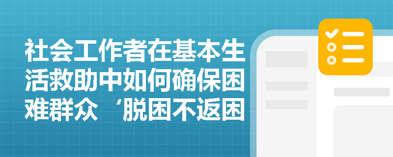 社会工作者在基本生活救助中如何确保困难群众‘脱困不返困’? 社会工作者在基本生活救助中如何确保困难群众‘脱困不返困’?