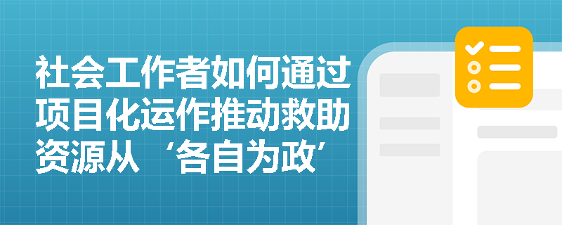 社会工作者如何通过项目化运作推动救助资源从‘各自为政’走向协同落地? 社会工作者如何通过项目化运作推动救助资源从‘各自为政’走向协同落地?