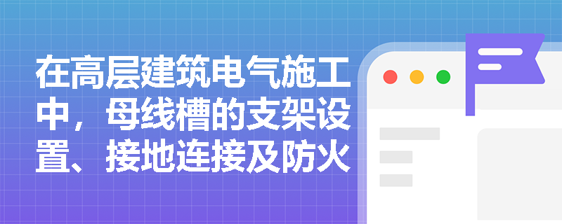 在高层建筑电气施工中,母线槽的支架设置、接地连接及防火封堵有哪些关键技术要求? 在高层建筑电气施工中,母线槽的支架设置、接地连接及防火封堵有哪些关键技术要求?