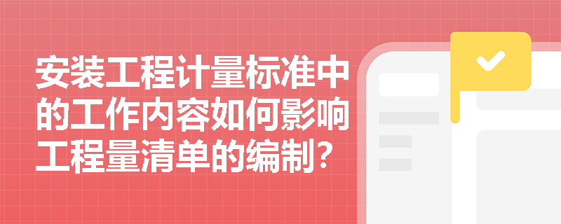 安装工程计量标准中的工作内容如何影响工程量清单的编制? 安装工程计量标准中的工作内容如何影响工程量清单的编制?