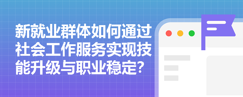 新就业群体如何通过社会工作服务实现技能升级与职业稳定? 新就业群体如何通过社会工作服务实现技能升级与职业稳定?
