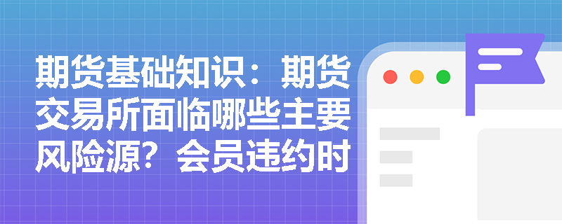 期货基础知识:期货交易所面临哪些主要风险源?会员违约时的强行平仓机制及损失承担规则是什么? 期货基础知识:期货交易所面临哪些主要风险源?会员违约时的强行平仓机制及损失承担规则是什么?