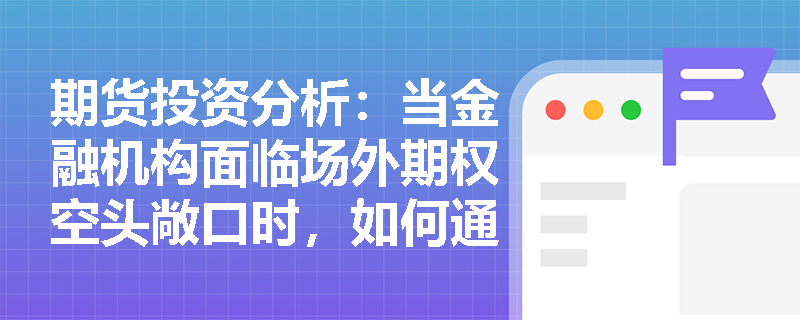 期货投资分析：当金融机构面临场外期权空头敞口时，如何通过设计嵌入衍生品的理财产品来平衡风险对冲与产品发行？