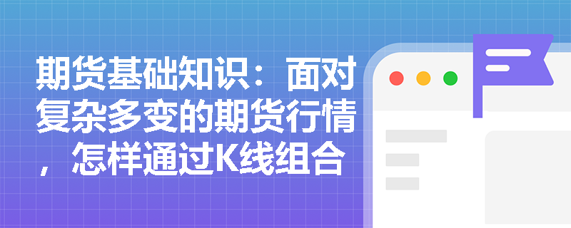 期货基础知识：面对复杂多变的期货行情，怎样通过K线组合与趋势线突破过滤虚假信号并把握入场时机？