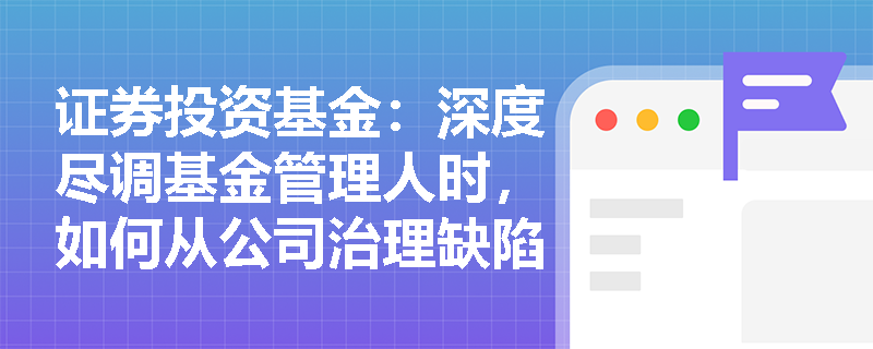 证券投资基金：深度尽调基金管理人时，如何从公司治理缺陷与高管执业劣迹中排查致命合规隐患？
