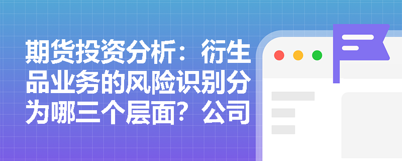 期货投资分析:衍生品业务的风险识别分为哪三个层面?公司层面应如何把控信用风险? 期货投资分析:衍生品业务的风险识别分为哪三个层面?公司层面应如何把控信用风险?