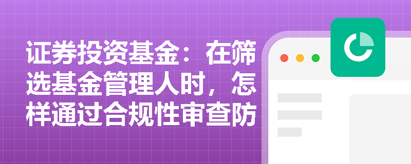 证券投资基金：在筛选基金管理人时，怎样通过合规性审查防范道德风险与违规处罚隐患？